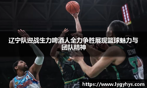 辽宁队迎战生力啤酒人全力争胜展现篮球魅力与团队精神